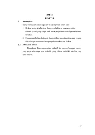 BAB III
PENUTUP
3.1

Kesimpulan
Dari pembahasan diatas dapat diberi kesimpulan, antara lain:
1. Diskusi sering kita lakukan dalam pembelajaran karena memiliki
dampak positif yang sangat baik untuk penguasaan materi pembelajaran
tersebut.
2. Penggunaan bahasa Indonesia dalam diskusi sangat penting, agar peserta
diskusi dapat memahami apa yang disampaikan saat diskusi.

3.2

Kritik dan Saran
Hendaknya dalam pembuatan makalah ini memperbanayak sumber
yang dapat dipercaya agar makalah yang dibuat memiliki manfaat yang
lebih banyak.

17

 