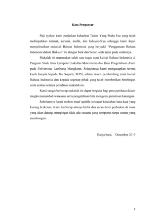 Kata Pengantar

Puji syukur kami panjatkan kehadirat Tuhan Yang Maha Esa yang telah
melimpahkan rahmat, karunia, taufik, dan hidayah-Nya sehingga kami dapat
menyelesaikan makalah Bahasa Indonesia yang berjudul “Penggunaan Bahasa
Indonesia dalam Diskusi” ini dengan baik dan benar, serta tepat pada waktunya.
Makalah ini merupakan salah satu tugas mata kuliah Bahasa Indonesia di
Program Studi Ilmu Komputer Fakultas Matematika dan Ilmu Pengetahuan Alam
pada Universitas Lambung Mangkurat. Selanjutnya kami mengucapkan terima
kasih banyak kepada Ibu Suparti, M.Pd, selaku dosen pembimbing mata kuliah
Bahasa Indonesia dan kepada segenap pihak yang telah memberikan bimbingan
serta arahan selama penulisan makalah ini.
Kami sangat berharap makalah ini dapat berguna bagi para pembaca dalam
rangka menambah wawasan serta pengetahuan kita mengenai penulisan karangan.
Sebelumnya kami mohon maaf apabila terdapat kesalahan kata-kata yang
kurang berkenan. Kami berharap adanya kritik dan saran demi perbaikan di masa
yang akan datang, mengingat tidak ada sesuatu yang sempurna tanpa sarana yang
membangun.

Banjarbaru,

Desember 2013

2

 