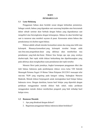 BAB I
PENDAHULUAN
1.1

Latar Belakang
Penggunaan bahasa akan berubah sesuai dengan kebutuhan penuturnya.

Sebagai contoh, bahasa yang digunakan saat seseorang berpidato atau berceramah
dalam sebuah seminar akan berbeda dengan bahasa yang digunakannya saat
mengobrol atau bercengkrama dengan keluarganya. Bahasa itu akan berubah lagi
saat ia menawar atau membeli sayuran di pasar. Kesesuaian antara bahasa dan
pemakaiannya ini disebut ragam bahasa.
Diskusi adalah sebuah interaksi komunikasi antara dua orang atau lebih atau
kelompok.

Biasanya komunikasi yang

satu ilmu atau pengetahuan dasar

yang

kelompok
akhirnya

tersebut
akan

berupa

memberikan

salah
rasa

pemahaman yang baik dan benar. Diskusi bisa berupa apa saja yang awalnya
disebut topik. Dari topik inilah diskusi berkembang dan diperbincangkan yang
pada akhirnya akan menghasilkan suatu pemahaman dari topik tersebut.
Menurut Dewi pada jurnalnya, tingkat kemampuan penggunaan diksi dan
lafal bahasa Indonesia pada pembelajaran diskusi siswa kelas VIII Sekolah
Menengah Pertama Negeri 19 Bintan Tahun Pelajaran 2012/2013 mencapai nilai
rata-rata 70,09 yang tergolong pada kategori sedang. Sedangkan Menurut
Badariah, Metode diskusi berpengaruh untuk meningkatkan hasil belajar bahasa
Indonesia siswa. Dengan demikian, karena hasil belajar yang diperoleh dengan
perlakuan

menggunakan

metode

diskusi

baik

sekali,

maka

perlakuan

menggunakan metode diskusi memberikan pengaruh yang baik terhadap hasil
belajar siswa.

1.2

Rumusan Masalah
1. Apa yang dimaksud dengan diskusi?
2. Bagaimana penggunaan bahasa indonesia dalam berdiskusi?

4

 