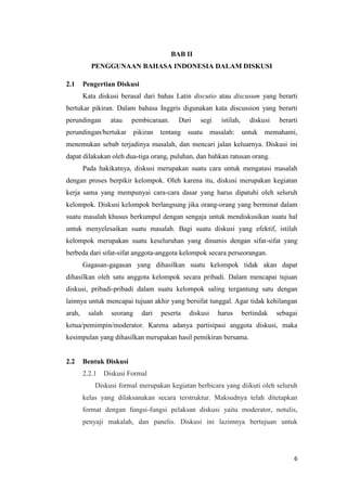 BAB II
PENGGUNAAN BAHASA INDONESIA DALAM DISKUSI
2.1

Pengertian Diskusi
Kata diskusi berasal dari bahas Latin discutio atau discusum yang berarti

bertukar pikiran. Dalam bahasa Inggris digunakan kata discussion yang berarti
perundingan

atau

pembicaraan.

perundingan/bertukar

pikiran

Dari

segi

tentang suatu

istilah,

masalah:

diskusi
untuk

berarti

memahami,

menemukan sebab terjadinya masalah, dan mencari jalan keluarnya. Diskusi ini
dapat dilakukan oleh dua-tiga orang, puluhan, dan bahkan ratusan orang.
Pada hakikatnya, diskusi merupakan suatu cara untuk mengatasi masalah
dengan proses berpikir kelompok. Oleh karena itu, diskusi merupakan kegiatan
kerja sama yang mempunyai cara-cara dasar yang harus dipatuhi oleh seluruh
kelompok. Diskusi kelompok berlangsung jika orang-orang yang berminat dalam
suatu masalah khusus berkumpul dengan sengaja untuk mendiskusikan suatu hal
untuk menyelesaikan suatu masalah. Bagi suatu diskusi yang efektif, istilah
kelompok merupakan suatu keseluruhan yang dinamis dengan sifat-sifat yang
berbeda dari sifat-sifat anggota-anggota kelompok secara perseorangan.
Gagasan-gagasan yang dihasilkan suatu kelompok tidak akan dapat
dihasilkan oleh satu anggota kelompok secara pribadi. Dalam mencapai tujuan
diskusi, pribadi-pribadi dalam suatu kelompok saling tergantung satu dengan
lainnya untuk mencapai tujuan akhir yang bersifat tunggal. Agar tidak kehilangan
arah,

salah

seorang

dari

peserta

diskusi

harus

bertindak

sebagai

ketua/pemimpin/moderator. Karena adanya partisipasi anggota diskusi, maka
kesimpulan yang dihasilkan merupakan hasil pemikiran bersama.

2.2

Bentuk Diskusi
2.2.1

Diskusi Formal

Diskusi formal merupakan kegiatan berbicara yang diikuti oleh seluruh
kelas yang dilaksanakan secara terstruktur. Maksudnya telah ditetapkan
format dengan fungsi-fungsi pelaksan diskusi yaitu moderator, notulis,
penyaji makalah, dan panelis. Diskusi ini lazimnya bertujuan untuk

6

 