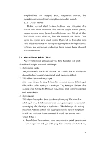 mengidentifikasi

dan

mengkaji

fakta,

menganalisis

masalah,

dan

mengeksplorasi kemungkinan-kemungkinan pemecahan masalah.
2.2.2

Diskusi Informal

Diskusi informal adalah kegiatan berbicara yang dibicarakan oleh
seluruh siswa dalam membahas suatu masalah dengan bertukar pikiran,
meramu pendapat secara bebas dibantu bimbingan guru. Diskusi ini tidak
dilaksanakan secara terstruktur, tidak ada moderator dan notulis. Oleh
karena itu, peranan guru sangat penting. Dalam hal ini diupayakan para
siswa berpartisipasi aktif dan masing-masingmemperoleh kesempatan untuk
berbicara, menyumbangkan pendapatnya dalam mencari bergai alternatif
pemecahan masalah.

2.3

Macam-Macam Teknik Diskusi
Ada beberapa macam teknik diskusi yang dapat digunakan baik untuk

diskusi ilmiah maupun nonilmiah diantaranya:
1. Diskusi meja bundar
Jika jumlah diskusi tidak terlalu banyak ( 5 --- 15 orang), diskusi meja bundar
dapat dilakukan. Seorang ketua ditunjuk untuk memimpin diskusi.
2. Diskusi berkelompok (buzz groups)
Jika peserta banyak dan yang didiskusikan bermacam-macam, diskusi dapat
dilaksanakan dalam kelompok – kelompok. Tiap kelompok dipimpin oleh
seorang ketua (kelompok). Demikian juga, diskusi antar kelompok dipimpin
oleh seorang ketua.
3. Diskusi panel
Diskusi panel merupakan forum pertukaran pikiran yang dilakukan oleh
sekelompok orang di hadapan sekelompk pendengar mengenai suatu masalah
tertentu yang telah dipersiapkan sebelumnya. Diskusi dipimpin oleh seorang
moderator. Pada saat diskusi, para anggota panel duduk berjejer menghadap
ke arah para pendengar. Moderator duduk di tengah para anggota panel.
Urutan diskusi :
a. Pendahuluan. Pertama-tama, ketua mengumumkan pokok pembicaraan
dan menjelaskan berbagai istilah yang harus didefinisikan. Setelah itu,

7

 