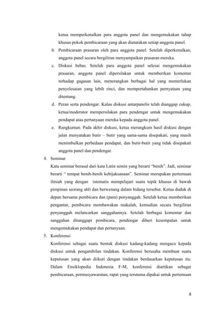 ketua memperkenalkan para anggota panel dan mengemukakan tahap
khusus pokok pembicaraan yang akan diutarakan setiap anggota panel.
b. Pembicaraan prasaran oleh para anggota panel. Setelah diperkenalkan,
anggota panel secara bergiliran menyampaikan prasaran mereka.
c. Diskusi bebas. Setelah para anggota panel selesai mengemukakan
prasaran, anggota panel dipersilakan untuk memberikan komentar
terhadap gagasan lain, menerangkan berbagai hal yang memerlukan
penyelesaian yang lebih rinci, dan mempertahankan pernyataan yang
ditentang.
d. Peran serta pendengar. Kalau diskusi antarpanelis telah dianggap cukup,
ketua/moderator mempersilakan para pendengar untuk mengemukakan
pendapat atau pertanyaan mereka kepada anggota panel.
e. Rangkuman. Pada akhir diskusi, ketua merangkum hasil diskusi dengan
jalan menyatakan butir – butir yang sama-sama disepakati, yang masih
menimbulkan perbedaan pendapat, dan butir-butir yang tidak disepakati
anggota panel dan pendengar.
4. Seminar
Kata seminar berasal dari kata Latin semin yang berarti “benih”. Jadi, seminar
berarti “ tempat benih-benih kebijaksanaan”. Seminar merupakan pertemuan
ilmiah yang dengan

istematis mempelajari suatu topik khusus di bawah

pimpinan seorang ahli dan berwenang dalam bidang tersebut. Ketua duduk di
depan bersama pembicara dan (para) penyanggah. Setelah ketua memberikan
pengantar, pembicara membawakan makalah, kemudian secara bergiliran
penyanggah melancarkan sanggahannya. Setelah berbagai komentar dan
sanggahan ditanggapi pembicara, pendengar diberi kesempatan untuk
mengemukakan pendapat dan pertanyaan.
5. Konferensi
Konferensi sebagai suatu bentuk diskusi kadang-kadang mengacu kepada
diskusi untuk pengambilan tindakan. Konferensi berusaha membuat suatu
keputusan yang akan diikuti dengan tindakan berdasarkan keputusan itu.
Dalam

Ensiklopedia

Indonesia

F-M,

konferensi

diartikan

sebagai

pembicaraan, permusyawaratan, rapat yang terutama dipakai untuk pertemuan

8

 