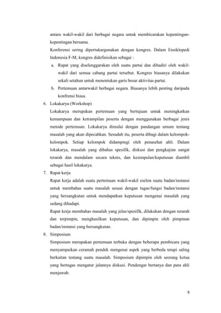 antara wakil-wakil dari berbagai negara untuk membicarakan kepentingankepentingan bersama.
Konferensi sering dipertukargunakan dengan kongres. Dalam Ensiklopedi
Indonesia F-M, kongres didefinisikan sebagai :
a. Rapat yang diselenggarakan oleh suatu partai dan dihadiri oleh wakilwakil dari semua cabang partai tersebut. Kongres biasanya dilakukan
sekali setahun untuk menentukan garis besar aktivitas partai.
b. Pertemuan antarwakil berbagai negara. Biasanya lebih penting daripada
konfrensi biasa.
6. Lokakarya (Workshop)
Lokakarya merupakan pertemuan yang bertujuan untuk meningkatkan
kemampuan dan ketrampilan peserta dengan menggunakan berbagai jenis
metode pertemuan. Lokakarya dimulai dengan pandangan umum tentang
masalah yang akan dipecahkan. Sesudah itu, peserta dibagi dalam kelompokkelompok. Setiap kelompok didampingi oleh penasehat ahli. Dalam
lokakarya, masalah yang dibahas spesifik, diskusi dan pengkajian sangat
terarah dan mendalam secara teknis, dan kesimpulan/keputusan diambil
sebagai hasil lokakarya.
7. Rapat kerja
Rapat kerja adalah suatu pertemuan wakil-wakil eselon suatu badan/instansi
untuk membahas suatu masalah sesuai dengan tugas/fungsi badan/instansi
yang bersangkutan untuk mendapatkan keputusan mengenai masalah yang
sedang dihadapi.
Rapat kerja membahas masalah yang jelas/spesifik, dilakukan dengan terarah
dan terpimpin, menghasilkan keputusan, dan dipimpin oleh pimpinan
badan/instansi yang bersangkutan.
8. Simposium
Simposium merupakan pertemuan terbuka dengan beberapa pembicara yang
menyampaikan ceramah pendek mengenai aspek yang berbeda tetapi saling
berkaitan tentang suatu masalah. Simposium dipimpin oleh seorang ketua
yang bertugas mengatur jalannya diskusi. Pendengar bertanya dan para ahli
menjawab.

9

 