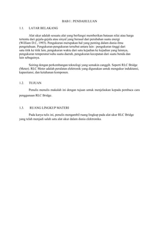 BAB I : PENDAHULUAN

1.1.   LATAR BELAKANG

         Alat ukur adalah sesuatu alat yang berfungsi memberikan batasan nilai atau harga
tertentu dari gejala-gejala atau sinyal yang berasal dari perubahan suatu energi
(William D.C, 1993). Pengukuran merupakan hal yang penting dalam dunia ilmu
pengetahuan. Pengukuran-pengukuran tersebut antara lain : pengukuran tinggi dari
satu titik ke titik lain, pengukuran waktu dari satu kejadian ke kejadian yang lainnya,
pengukuran temperatur/suhu suatu daerah, pengukuran kecepatan dari suatu benda dan
lain sebagainya.

       Seiring dengan perkembangan teknologi yang semakin canggih. Seperti RLC Bridge
(Meter). RLC Meter adalah peralatan elektronik yang digunakan untuk mengukur induktansi,
kapasitansi, dan ketahanan komponen.


1.2.   TUJUAN

       Penulis menulis makalah ini dengan tujuan untuk menjelaskan kepada pembaca cara
penggunaan RLC Bridge.


1.3.    RUANG LINGKUP MATERI

       Pada karya tulis ini, penulis mengambil ruang lingkup pada alat ukur RLC Bridge
yang telah menjadi salah satu alat ukur dalam dunia elektronika.
 