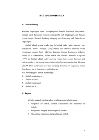 BAB I PENDAHULUAN


1.1 Latar Belakang


Keadaan lingkungan dapat      mempengaruhi kondisi kesehatan masyarakat.
Banyak aspek kesehatan manusia dipengaruhi oleh lingkungan, dan banyak
penyakit dapat dimulai, didukung, ditopang atau dirangsang oleh factor-faktor
lingkungan.
   Limbah adalah semua benda yang berbentuk padat , cair, maupun gas,
merupakan     bahan   buangan    yang berasal dari aktivitas manusia secara
perorangan maupun hasil     aktivitas kegiatan lainnya diantaranya industri,
rumah sakit, laboratorium, reactor nuklir dan lain-lain. Menurut Willgooso
(1979) air limbah adalah water carrying waste from homes, bussines and
industries that is mixture of water and dissolved or suspended solids. Menurut
USEPA 1977 wastewater is water carrying dissolved or suspended solids
from homes, farm, bussinesess and industries.
Ada beberapa jenis limbah diantaranya :
1. Limbah rumah tangga
2. Limbah industri
3. Limbah rumah sakit
4. Limbah nuklir


1.2 Tujuan


       Melalui makalah ini diharapkan pembaca mengetahui tentang :
       1. Pengertian air limbah, sumber, karakteristik dan parameter air
            limbah.
       2. Mengetahui dampak pembuangan air limbah
       3. Mengetahui bagaimana pengelolaan air limbah




                                                                            1
 