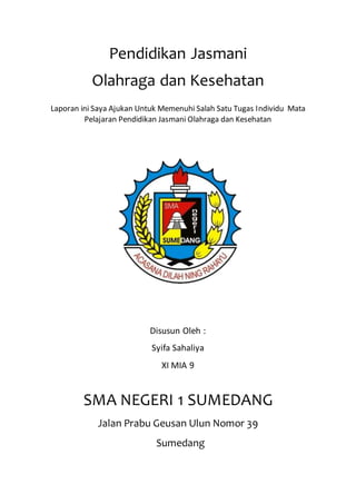 Pendidikan Jasmani
Olahraga dan Kesehatan
Laporan ini Saya Ajukan Untuk Memenuhi Salah Satu Tugas Individu Mata
Pelajaran Pendidikan Jasmani Olahraga dan Kesehatan
Disusun Oleh :
Syifa Sahaliya
XI MIA 9
SMA NEGERI 1 SUMEDANG
Jalan Prabu Geusan Ulun Nomor 39
Sumedang
 