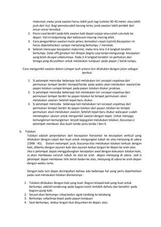 maksimal, maka jarak awalan harus lebih jauh lagi (sekitar 30-45 meter atau lebih
jauh dari itu). Bagi pemulasudah barang tentu jarak awalan lebih pendek dari
ancar-ancar tersebut.
2. Posisi saat berdiri pada titik awalan kaki dapat sejajar atau salah satu kaki ke
depan. Hal ini tergantung dari kebiasaan masing-masing atlet.
3. Cara pengambilan awalan mulai pelan, kemudian cepat (sprint).Kecepatan ini
harus dipertahankan sampai menjelang bertumpu / menolak.
4. Setelah mencapai kecepatan maksimal, maka kira-kira 3-4 langkah terakhir
bertumpu (take off) gerakan lari dilepas begitu saja tanpa mengurangi kecepatan
yang telah dicapai sebelumnya. Pada 3-4 langkah terakhir ini perhatian dan
tenaga yang dicurahkan untuk melakukan tumpuan pada papan / balok tumpu.
Cara mengambil awalan dalam Lompat Jauh antara lain dilakukan dengan jalan sebagai
berikut:
1. Si pelompat mencoba beberapa kali melakukan lari secepat-cepatnya dari
permulaan tempat berdiri (tempat/tanda pada waktu akan melakukan awalan) ke
papan tolakan sampai tempat pada papan tolakan diukur jaraknya.
2. Si pelompat mencoba beberapa kali melakukan lari secepat-cepatnya dari
permulaan tempat berdiri ke papan tolakan ke tempat permulaan akan
melakukan awalan. Setelah tepat baru diukur.
3. Si pelompat mencoba beberapa kali melakukan lari secepat-cepatnya dari
permulaan tempat berdiri ke papan tolakan dari papan tolakan ke tempat
permulaan akan melakukan awalan. Setelah tepat baru diukur walaupun sudah
menetapkan ukuran untuk mengambil awalan dengan tepat. Untuk menjaga
kemungkinan-kemungkinan terjadi kegagalan melakukan tolakan, biasanya si
pelompat membuat dua buah tanda yaitu tanda I dan II.
b. Tolakan
Tolakan adalah perpindahan dari kecepatan horizontal ke kecepatan vertical yang
dilakukan dengan cepat dan kuat untuk mengangkat tubuh ke atas melayang di udara
(1998 : 45). Dalam melompat jauh, biasanya kita melakukan tolakan terkuat dengan
kaki, dibantu dengan ayunan kaki dan ayunan kedua tangan ke depan ke arah atas.
Jika si pelompat dapat menggabungkan kecepatan awal dengan kekuatan tolakan kaki,
ia akan membawa seluruh tubuh ke atas ke arah depan melayang di udara. Jadi si
pelompat dapat membawa titik berat badan ke atas, melayang di udara ke arah depan
dengan waktu lama.
Dengan kata lain dapat disimpulkan bahwa ada beberapa hal yang perlu diperhatikan
pada saat melakukan tolakan diantaranya :
1. Tolakan dilakukan dengan kaki yang kuat. Bagian telapak kaki yang kuat untuk
bertumpu adalah cenderung pada bagian tumit terlebih dahulu dan berakhir pada
bagian ujung kaki.
2. Sesaat akan bertumpu sikap badan agak condong ke belakang
3. Bertumpu sebaiknya tepat pada papan tumpuan
4. Saat bertumpu, kedua lengan ikut diayunkan ke depan atas.
 