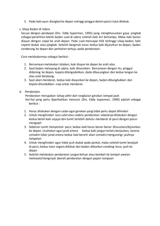 5. Pada kaki ayun diangkat ke depan setinggi pinggul dalam posisi lutut ditekuk.
c. Sikap Badan di Udara
Sesuai dengan pendapat (Drs. Eddy Suparman, 1995) yang mengkhususkan gaya jongkok
sebagai penelitian teknik badan saat di udara setelah kaki kiri bertumpu. Maka kaki kanan
diayun dengan cepat ke arah depan. Pada saat mencapai titik tertinggi sikap badan, kaki
seperti duduk atau jongkok. Setelah bergerak turun kedua kaki dijulurkan ke depan, badan
cenderung ke depan dan perhatian tertuju pada pendaratan.
Cara melakukannya sebagai berikut :
1. Bersamaan melakukan tolakan, kaki diayun ke depan ke arah atas.
2. Saat badan melayang di udara, kaki diturunkan. Bersamaan dengan itu, pinggul
didorong ke depan, kapala ditengadahkan, dada dibusungkan dan kedua tangan ke
atas arah belakang.
3. Saat akan mendarat, kedua kaki diayunkan ke depan, badan dibungkukkan dan
kepala ditundukkan siap untuk mendarat.
d. Pendaratan
Pendaratan merupakan tahap akhir dari rangkaian gerakan lompat jauh.
Hal-hal yang perlu diperhatikan menurut (Drs. Eddy Suparman, 1999) adalah sebagai
berikut :
1. Harus dilakukan dengan sadar agar gerakan yang tidak perlu dapat dihindari
2. Untuk menghindari rasa sakit atau cedera pendaratan sebaiknya dilakukan dengan
kedua belah kaki sejajar dan tumit terlebih dahulu mendarat di pasir dengan posisi
mengepit
3. Sebelum tumit menyentuh pasir, kedua kaki harus benar-benar diluruskan/dijulurkan
ke depan. Usahakan agar jarak antara kedua kaki jangan terlalu berjauhan, karena
semakin lebar jarak antara kedua kaki berarti akan semakin mengurangi jauhnya
lompatan
4. Untuk menghindari agar tidak jauh duduk pada pantat, maka setelah tumit berpijak
di pasir, kedua lutut segera ditekuk dan badan dibiarkan condong terus jauh ke
depan
5. Setelah melakukan pendaratan jangan keluar atau kembali ke tempat awalan
melewati/menginjak daerah pendaratan dengan papan tumpuan
 