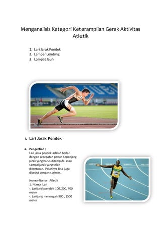 Menganalisis Kategori Keterampilan Gerak Aktivitas
Atletik
1. Lari Jarak Pendek
2. Lampar Lembing
3. Lompat Jauh
1. Lari Jarak Pendek
a. Pengertian :
Lari jarak pendek adalah berlari
dengan kecepatan penuh sepanjang
jarak yang harus ditempuh, atau
sampai jarak yang telah
ditentukan. Pelarinya bisa juga
disebut dengan sprinter.
Nomor-Nomor Atletik
1. Nomor Lari
-. Lari jarak pendek 100, 200, 400
meter
-. Lari jaraj menengah 800 , 1500
meter
 