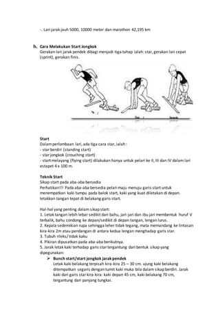 -. Lari jarak jauh 5000, 10000 meter dan marathon 42,195 km
b. Cara Melakukan Start Jongkok
Gerakan lari jarak pendek dibagi menjadi tiga tahap ialah: star, gerakan lari cepat
(sprint), gerakan finis.
Start
Dalamperlombaan lari, ada tiga cara star, ialah :
- star berdiri (standing start)
- star jongkok (crouching start)
- start melayang (flying start) dilakukan hanya untuk pelari ke II, III dan IV dalam lari
estapet 4 x 100 m.
Teknik Start
Sikap start pada aba-aba bersedia
Perhatikan!!! Pada aba-aba bersedia pelari maju menuju garis start untuk
menempatkan kaki tumpu pada balok start, kaki yang kuat diletakan di depan.
letakkan tangan tepat di belakang garis start.
Hal-hal yang penting dalam sikap start:
1. Letak tangan lebih lebar sedikit dari bahu, jari-jari dan ibu jari membentuk huruf V
terbalik, bahu condong ke depan/sedikit di depan tangan, lengan lurus.
2. Kepala sedemikian rupa sehingga leher tidak tegang, mata memandang ke lintasan
kira-kira 2m atau pandangan di antara kedua lengan menghadap garis star.
3. Tubuh rileks/ tidak kaku
4. Pikiran dipusatkan pada aba-aba berikutnya.
5. Jarak letak kaki terhadap garis star tergantung dari bentuk sikap yang
dipegunakan:
 Bunch start/start jongkok jarakpendek
Letak kaki belakang terpisah kira-kira 25 – 30 cm. ujung kaki belakang
ditempatkan segaris dengan tumit kaki muka bila dalam sikap berdiri. Jarak
kaki dari garis star kira-kira: kaki depan 45 cm, kaki belakang 70 cm,
tergantung dari panjang tungkai.
 