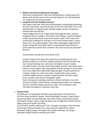  Medium start/start jongkokjarak menengah
Pada waktu sikap berlutut, letak lutut kaki belakang di samping ujung kaki
depan, jarak kaki dari garis star kira-kira kaki depan 37 cm, kaki belakng 85
cm, tergantung dari panjang tungkai.
 Longated start/start jongkok jarak jauh
Pada waktu sikap lutut, letak lutut kaki belakang di samping bagian belakang
dari tumit kaki depan, jarak kaki dai agis star kira-kira: kaki depan 32 cm, kaki
belakang 100 cm, tergantung dari panjang tungkai masing-masing pelari.
Gerakan pada aba-aba Siap
Angkat pinggul kearah atas hingga sidikit lebih tinggi dari bahu, jadi garis
punggung menurun kedepan. Berat badan lebih kedepan. jaga keseimbngan
sampai aba-aba berikutnya bunyi pistol. Kepala rendah, leher tetap rileks
(santai aja!), pandangan ke arah garis star di antara bawah tangan. Lengan
tetap lurus/ siku jangan bengkok. Pada waktu mengangkat pinggul disertai
dengan mengambil nafas dalam-dalam. yang paling penting konsentrasi
penuh pada bunyi pistol/ bunyi sempritan atau bunyi lainya yang disepakati
bersama.
Gerakan pada saat aba-aba Ya atau Bunyi Pistol
Ayunkan lengan kiri ke depan dan lengan kanan ke belakang kuat-kuat
(gerakan lengan harus harmonis dengan gerak kaki). Kaki kiri menolak kuat-
kuat sampai terkadang lurus. kaki kanan melangkah secepat mungkin,
serendah mungkin mencapai tanah pada langkah pertama. Berat badan harus
meluncur lurus kedepan, dari sikap jongkok berubah kesikap lari, berat badan
harus naik sedikit demi sedikit tidak langsung tegak, hindarkan gerakan ke
samping. Langkah lari makin lama makin menjadi lebar, enam sampai
sembilan langkah pertama merupak langkah peralihan. Bernafas seperti
biasa, menahan nafas berarti menegakkan badan.
Suatu hal yang perlu mendapat perhatian sebelum melakukan star ialah
pemanasan dengan sebaik-baiknya, merangsang persendian dan meregang
otot-otot ditambah dengan gerakan lari cepat. Hal itu dilakukan untuk
mencegah kemungkinan terjadinya cidera otot.
c. Gerakan finish
Ada beberapa cara yang dapat dilakukan pada waktu pelari mencapai finish.
Lari terus tanpa perubahan apapun. Dada dicondongkan ke depan, tangan kedua-
duanya diayunkan ke bawah belakang, atau dalam bahasa jawa disebut ambyuk.
Dada diputar dengan ayunan tangan ke depan atas sehingga bahu sebelah maju ke
depan, yang lazim disebut The String.
Jarak 20 meter terakhir sebelum garis finih meupakan perjungan untuk mencapai
kemenangan dalam perlombaan lari, maka yang perlu diperhatikan adalah
kecepatan langkah, jangan menengok lawan, jangan melompat, dan jangan
perlambat langkah sebelum melewati garis finish.
 