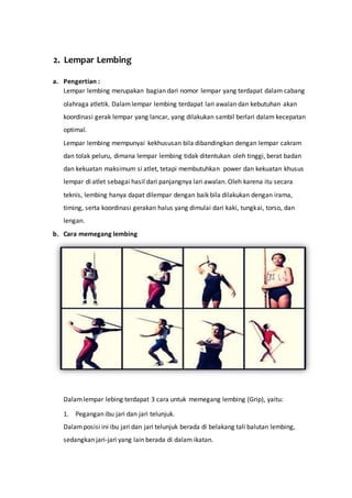 2. Lempar Lembing
a. Pengertian :
Lempar lembing merupakan bagian dari nomor lempar yang terdapat dalam cabang
olahraga atletik. Dalamlempar lembing terdapat lari awalan dan kebutuhan akan
koordinasi gerak lempar yang lancar, yang dilakukan sambil berlari dalam kecepatan
optimal.
Lempar lembing mempunyai kekhususan bila dibandingkan dengan lempar cakram
dan tolak peluru, dimana lempar lembing tidak ditentukan oleh tinggi, berat badan
dan kekuatan maksimum si atlet, tetapi membutuhkan power dan kekuatan khusus
lempar di atlet sebagai hasil dari panjangnya lari awalan. Oleh karena itu secara
teknis, lembing hanya dapat dilempar dengan baik bila dilakukan dengan irama,
timing, serta koordinasi gerakan halus yang dimulai dari kaki, tungkai, torso, dan
lengan.
b. Cara memegang lembing
Dalamlempar lebing terdapat 3 cara untuk memegang lembing (Grip), yaitu:
1. Pegangan ibu jari dan jari telunjuk.
Dalamposisi ini ibu jari dan jari telunjuk berada di belakang tali balutan lembing,
sedangkan jari-jari yang lain berada di dalam ikatan.
 