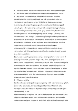 1. Articulacio humeri merupakan sumbu putaran ketika mengayunkan tangan.
2. Articulation coxae merupakan sumbu putaran saat mengayunkan tungkai.
3. Articulation merupakan sumbu putaran ketika melakukan lompatan
Gerakan penarikan lembing dimulai pada saat kaki kiri mendarat, bahu kiri
menghadap ke arah lemparan, lengan kiri ditahan di depan untuk menjaga
keseimbangan. Sedangkan lengan yang melempar diluruskan ke belakang pada
waktu langkan 1 dan 2, dan lengan pelempar ada pada posisi setinggi bahu atau
sedikit lebih tinggi setelah penarikan, serta ujung mata lembing dikontrol selalu
dekat dengan kepala atau di samping telinga. Dalam hitungan 3, lembing harus
benar-benar lurus dan hitungan 4 lakukan silang/dorongan aktif dengan kaki kanan
ke depan bukan ke atas menuju arah lemparan, badan condong ke belakang, bahu
kiri dan kepala menghadap ke arah lemparan, poros lengan pelempar dan bahu
paralel, dan langkah impuls adalah lebih panjang daripada langkah
pelepasan/delivery. Hitungan kelima atau langkah kelima mengikuti dengan
menempatkan kaki kiri yang diluruskan dan dikuatkan pada tumit masuk ke posisi
power (power position).
Dalamposisi power, lengan pelempar dengan lembingnya benar-benar berada di
belakang, membentuk garis lurus dengan bahu. Poros lembing dan poros bahu
adalah paralel, sedangkan mata memandang ke depan. Pusat massa badan bergerak
ke arah lemparan lewat atas kaki kanan dan dikontrol oleh kaki yang diluruskan.
Sedangkan kaki kiri memblok separo bagian kiri badan. Dada mendorong ke depan
dan menghasilkan ”tegangan seperti tali busur” yang memungkinkan penggunaan
sepenuhnya dari kaki , torso, dan lengan pelempar. Tegangan busur meningkat
dengan menahan lengan ke belakang.
3. Pelepasan Lembing
Gerakan pelepasan lembing adalah gerakan penting untuk suatu lemparan yang baik,
bahwa bahu, lengan atas, dan tangan bergerak berurutan. Mula-mula bahu
melempar secara aktif di bawa ke depan dan lengan pelempar diputar, sedangkan
siku mendorong ke atas.
Pelepasan lembing itu terjadi di atas kaki kiri. Lembing lepas dari tangan pada sudut
lemparan kira-kira 45° dengan suatu gerakan seperti ketapel dari lengan bawah
tangan kanan. Kaki kanan meluncur di tanah. Pada waktu lembing lepas terjadi pada
 