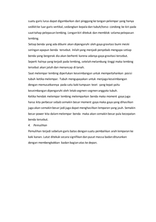 suatu garis lurus dapat digambarkan dari pinggang ke tangan pelempar yang hanya
sedikit ke luar garis vertikal, sedangkan kepala dan tubuh/torso condong ke kiri pada
saat tahap pelepasan lembing. Lengan kiri ditekuk dan memblok selama pelepasan
lembing.
Setiap benda yang ada dibumi akan dipengaruhi oleh gaya gravitasi bumi meski
seringan apapun benda tersebut. Inilah yang menjadi penyebab mengapa setiap
benda yang bergerak dia akan berhenti karena adanya gaya gravitasi tersebut.
Seperti halnya yang terjadi pada lembing, setelah melambung tinggi maka lembing
tersebut akan jatuh dan menancap di tanah.
Saat melempar lembing diperlukan keseimbangan untuk mempertahankan posisi
tubuh ketika melempar. Tubuh mengupayakan untuk menjaga keseimbangan
dengan memusatkannya pada satu kaki tumpuan teori yang tepat yaitu
keseimbangan dipengaruhi oleh letak segmen-segmen anggota tubuh.
Ketika hendak melempar lembing melemparkan benda maka moment gaya juga
harus kita perbesar sebab semakin besar moment gaya maka gaya yang dihasilkan
juga akan semakin besar jadi juga dapat menghasilkan lemparan yang jauh. Semakin
besar power kita dalammelempar benda maka akan semakin besar pula kecepatan
benda tersebut.
4. Pemulihan
Pemulihan terjadi sebelum garis batas dengan suatu pembalikan arah lemparan ke
kaki kanan. Lutut ditekuk secara signifikan dan pusat massa badan diturunkan
dengan membengkokkan badan bagian atas ke depan.
 