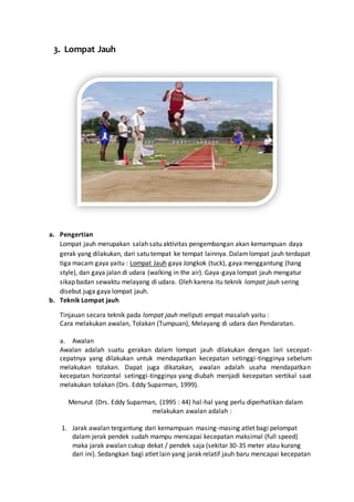 3. Lompat Jauh
a. Pengertian
Lompat jauh merupakan salah satu aktivitas pengembangan akan kemampuan daya
gerak yang dilakukan, dari satu tempat ke tempat lainnya. Dalamlompat jauh terdapat
tiga macam gaya yaitu : Lompat Jauh gaya Jongkok (tuck), gaya menggantung (hang
style), dan gaya jalan di udara (walking in the air). Gaya-gaya lompat jauh mengatur
sikap badan sewaktu melayang di udara. Oleh karena itu teknik lompat jauh sering
disebut juga gaya lompat jauh.
b. Teknik Lompat jauh
Tinjauan secara teknik pada lompat jauh meliputi empat masalah yaitu :
Cara melakukan awalan, Tolakan (Tumpuan), Melayang di udara dan Pendaratan.
a. Awalan
Awalan adalah suatu gerakan dalam lompat jauh dilakukan dengan lari secepat-
cepatnya yang dilakukan untuk mendapatkan kecepatan setinggi-tingginya sebelum
melakukan tolakan. Dapat juga dikatakan, awalan adalah usaha mendapatkan
kecepatan horizontal setinggi-tingginya yang diubah menjadi kecepatan vertikal saat
melakukan tolakan (Drs. Eddy Suparman, 1999).
Menurut (Drs. Eddy Suparman, (1995 : 44) hal-hal yang perlu diperhatikan dalam
melakukan awalan adalah :
1. Jarak awalan tergantung dari kemampuan masing-masing atlet bagi pelompat
dalam jerak pendek sudah mampu mencapai kecepatan maksimal (full speed)
maka jarak awalan cukup dekat / pendek saja (sekitar 30-35 meter atau kurang
dari ini). Sedangkan bagi atlet lain yang jarak relatif jauh baru mencapai kecepatan
 