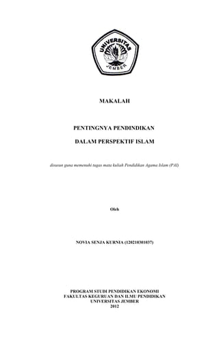 MAKALAH
PENTINGNYA PENDINDIKAN
DALAM PERSPEKTIF ISLAM
disusun guna memenuhi tugas mata kuliah Pendidikan Agama Islam (PAI)
Oleh
NOVIA SENJA KURNIA (120210301037)
PROGRAM STUDI PENDIDIKAN EKONOMI
FAKULTAS KEGURUAN DAN ILMU PENDIDIKAN
UNIVERSITAS JEMBER
2012
 