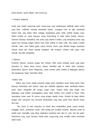 darah manusia seperti dilansir dari Livestrong. 
1. Pemakai Antibiotik 
Jamur juga mudah menyerang pada orang-orang yang mengonsumsi antibiotik dalam waktu 
yang lama. Antibiotik memang membunuh bakteri, sayangnya obat ini juga membunuh 
bakteri baik yang dalam tubuh sehingga mengundang jamur untuk tumbuh dengan cepat. 
Dalam kondisi ini, jamur biasanya sering berkembang di mulut dalam bentuk sariawan. 
Sariawan biasanya disebabkan oleh jamur yang disebut Candida, yang merupakan jamur yang 
agresif dan bersaing dengan bakteri baik untuk tumbuh di mulut Anda. Jika terjadi Candida 
sistemik, maka akan timbul gejala seperti demam, shock yang ditandai dengan penurunan 
tekanan darah dan denyut jantung meningkat, sulit bernapas, tekanan multi organ, ruam 
sistemik dan kulit mengelupas. 
2. Diabetes 
Penderita diabetes terutama dengan diet terbatas, lebih rentan terhadap jamur yang dapat 
menyebar ke dalam darah karena adanya kelebihan gula di dalam aliran darahnya. 
Berdasarkan laporan Quest Diagnostics, jamur tertentu dapat tumbuh di lingkungan glukosa 
dan mengurangi fungsi kekebalan tubuh. 
3.Infeksi sinus 
Infeksi sinus kronis adalah penyebab paling umum tumbuhnya jamur dalam darah. Sinus 
biasanya disebabkan oleh bakteri, tetapi jika antibiotik digunakan untuk membunuh bakteri, 
jamur dapat mengambil alih dengan sangat cepat. Selaput lendir yang hangat serta 
lingkungan yang lembab memungkinkan jamur untuk tumbuh. Para peneliti di Mayo Clinic 
menemukan jamur pada 96 persen orang dengan sinusitis kronis. Kondisi ini dapat diobati 
dengan obat anti-jamur atau prosedur pembedahan yang mana jamur harus dikorek keluar 
dari sinus. 
Jika jamur di sinus menyebar ke darah akan menimbulkan gejala seperti demam, 
menggigil, shock, pembekuan darah, sakit kuning dan kesulitan bernafas. Biasanya jamur ini 
adalah jenis Aspergillus yang dapat melakukan perjalanan dari sinus ke otak, hati dan ginjal. 
Penyebaran yang cepat biasanya terjadi pada orang-orang yang memiliki sistem kekebalan 
tubuh lemah. 
 