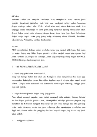 4.Kanker 
Penderita kanker dan menjalani kemoterapi akan meningkatkan risiko serbuan jamur 
sistemik. Kemoterapi didasarkan pada obat yang membunuh sel-sel kanker bersamaan 
dengan rusaknya sel-sel sehat. Ketika sel-sel sehat mati, sistem kekebalan tubuh akan 
terganggu karena terbunuhnya sel darah putih, yang merupakan pejuang infeksi dalam tubuh. 
Seperti halnya sel-sel sehat dikurangi dengan kemo, jamur jahat juga dapat berkembang 
dengan sangat cepat. Jamur yang paling sering menyerang adalah Alternaria, Penicillium, 
Cladosporium, Aspergillus, Candida dan Fusarium. 
5.AIDS 
AIDS menyebabkan disfungsi sistem kekebalan tubuh yang menjadi lebih buruk dari waktu 
ke waktu. Orang yang hidup dengan penyakit ini akan menjadi rumah yang nyaman bagi 
jamur, terutama di jaringan dan darahnya. jamur yang menyerang orang dengan HIV/AIDS 
(ODHA) biasanya dapat mengancam jiwa. 
E. TIPS MENCEGAH PENYAKIT JAMUR 
• Mandi yang pakai sabun sehari dua kali 
Setiap hari keringat keluar dari tubuh kita. Keringat ini selain menyebabkan bau asam, juga 
meningkatkan kelembaban tubuh. Dan dalam keadaan seperti ini panu akan mudah sekali 
tumbuh. Dengan mandi kebersihan dan kelembaban tubuh dapat berkurang, sehingga jamur 
panu sulit tumbuh. 
• Jangan bertukar pakaian dengan orang yang panuan 
Panu adalah penyakit menular, panu mudah menempel pada pakaian. Dengan bertukar 
pakaian dengan penderita penyakit panu, memungkinkan terjadinya penularan penyakit yang 
memalukan ini. Kebiasaan mengganti baju setiap hari dan selalu menjaga baju kita agar tetap 
kering wajib hukumnya, sebab baju yang berkeringat akan menciptakan kelembaban yang 
tinggi pada daerah badan dan punggung dan bisa menjadi tempat yang cocok bagi jamur 
untuk tumbuh. 
• Menggunakan handuk 
 
