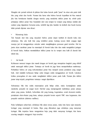 Mungkin tak pernah terbesit di pikiran kita kalau bercak putih ”panu” itu akan ada pada kulit 
kita yang sehat dan bersih. Namun kita harus tahu bahwa bercak keputihan ini bisa muncul 
jika kita bertukaran handuk dengan mereka yang menderita infeksi jamur ini, sebab pada 
prinsipnya infeksi jamur bisa berpindah dari satu tempat ke tempat yang lainnya melalui alat 
sanitasi yang digunakan bersama-sama, terlebih lagi jika handuk itu lembab dan basah karena 
tidak pernah dijemur atau dicuci. 
• Memotong kuku 
Tak banyak dari kita yang meyadari bahwa jamur dapat tumbuh di daerah kuku dan 
sekitarnya. Jika ada kulit kita yang terinfeksi jamur, kadang secara tidak sengaja ingin 
rasanya jari ini menggaruknya sekedar untuk menghilangkan perasaan gatal tersebut. Hal itu 
justru akan membuat jamur itu menempel di bawah kuku kita dan mulai menginfeksi jaringan 
di bawah kuku, bahkan memindahkan infeksi jamur itu ke tempat atau kulit di daerah lain 
tubuh kita. 
• Air bersih 
Kebiasaan mencuci tangan dan mandi dengan air bersih juga merupakan langkah yang efektif 
untuk mencegah infeksi jamur. Tentunya air bersih ini juga harus memperhatikan sumbernya. 
Perhatikan bahwa air yang terkontaminasi jamur bisa menjadi sarana penularan yang sangat 
baik. Jadi mulailah kebiasaan hidup sehat dengan selalu menggunakan air bersih. Lakukan 
kelima pencegahan di atas untuk menghindari infeksi jamur pada kulit. Namun jika infeksi 
jamur tetap terjadi, pengobatan tentunya sangat diperlukan. 
Sebenarnya bila kita selalu menerapkan pola hidup sehat, maka kemungkinan untuk 
menderita penyakit ini sangat kecil. Hal-hal yang mempengaruhi tumbuhnya jamur adanya 
udara yang panas, lembab, kebersihan diri yang kurang, kegemukan, sosial ekonomi rendah, 
pemakaian obat-obatan yang lama, adanya penyakit kronis seperti TBC atau keganasan, dan 
penyakit endokrin (diabetes mellitus). 
Pada kehidupan sehari-hari, sebaiknya bila udara terasa panas, maka kita harus rajin menyeka 
keringat yang menempel di badan. Baju yang dikenakan juga sebaiknya yang menyerap 
keringat. Bila terpaksa harus mengenakan baju yang tidak menyerap keringat, kita harus 
sesering mungkin mengganti baju tersebut. 
 