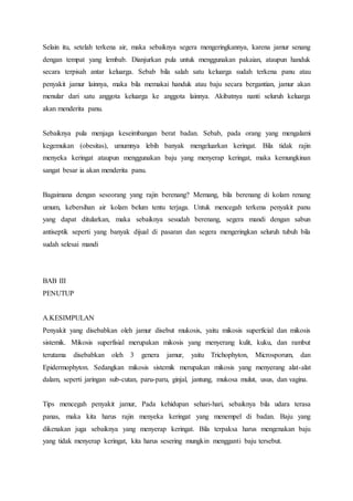Selain itu, setelah terkena air, maka sebaiknya segera mengeringkannya, karena jamur senang 
dengan tempat yang lembab. Dianjurkan pula untuk menggunakan pakaian, ataupun handuk 
secara terpisah antar keluarga. Sebab bila salah satu keluarga sudah terkena panu atau 
penyakit jamur lainnya, maka bila memakai handuk atau baju secara bergantian, jamur akan 
menular dari satu anggota keluarga ke anggota lainnya. Akibatnya nanti seluruh keluarga 
akan menderita panu. 
Sebaiknya pula menjaga keseimbangan berat badan. Sebab, pada orang yang mengalami 
kegemukan (obesitas), umumnya lebih banyak mengeluarkan keringat. Bila tidak rajin 
menyeka keringat ataupun menggunakan baju yang menyerap keringat, maka kemungkinan 
sangat besar ia akan menderita panu. 
Bagaimana dengan seseorang yang rajin berenang? Memang, bila berenang di kolam renang 
umum, kebersihan air kolam belum tentu terjaga. Untuk mencegah terkena penyakit panu 
yang dapat ditularkan, maka sebaiknya sesudah berenang, segera mandi dengan sabun 
antiseptik seperti yang banyak dijual di pasaran dan segera mengeringkan seluruh tubuh bila 
sudah selesai mandi 
BAB III 
PENUTUP 
A.KESIMPULAN 
Penyakit yang disebabkan oleh jamur disebut mukosis, yaitu mikosis superficial dan mikosis 
sistemik. Mikosis superfisial merupakan mikosis yang menyerang kulit, kuku, dan rambut 
terutama disebabkan oleh 3 genera jamur, yaitu Trichophyton, Microsporum, dan 
Epidermophyton. Sedangkan mikosis sistemik merupakan mikosis yang menyerang alat-alat 
dalam, seperti jaringan sub-cutan, paru-paru, ginjal, jantung, mukosa mulut, usus, dan vagina. 
Tips mencegah penyakit jamur, Pada kehidupan sehari-hari, sebaiknya bila udara terasa 
panas, maka kita harus rajin menyeka keringat yang menempel di badan. Baju yang 
dikenakan juga sebaiknya yang menyerap keringat. Bila terpaksa harus mengenakan baju 
yang tidak menyerap keringat, kita harus sesering mungkin mengganti baju tersebut. 
 