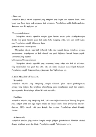 e.Tineacruris 
Merupakan infeksi mikosis superfisial yang mengenai paha bagian atas sebelah dalam. Pada 
kasus yang berat dapat pula mengenai kulit sekitarnya. Penyebabnya adalah Epidermophyton 
floccosum atau Trichophyton sp. 
f.Tineaversicolor(panu) 
Merupakan mikosis superfisial dengan gejala berupa bercak putih kekuning-kuningan 
disertai rasa gatal, biasanya pada kulit dada, bahu punggung, axilla, leher dan perut bagian 
atas. Penyebabnya adalah Malassezia furtur. 
g.Tineacircinata(Tineacorporis) 
Merupakan mikosis superfisial berbentuk bulat-bulat (cincin) dimana terjadinya jaringan 
granulamatous, pengelupasan lesi kulit disertai rasa gatal. Gejalanya bermula berupa papula 
kemerahan yang melebar. 
h.Otomycosis(Mryngomycosis) 
Merupakan mikosis superfisial yang menyerang lubang telinga dan kulit di sekitarnya 
yang menimbulkan rasa gatal dan sakit. Bila ada infeksi sekunder akan menjadi bernanah. 
Penyebabnya adalah Epidermophyton floccosum dan Trichophyton sp. 
2. JENIS MIKOSIS SISTEMATIK 
Nocardiosis 
Merupakan mikosisi yang menyerang jaringan subkutan, yakni terjadi pembengkakan 
jaringan yang terkena dan terjadinya lubang-lubang yang mengeluarkan nanah dan jamurnya 
berupa granula. Penyebabnya adalah Nocardia asteroides. 
Candidiasis 
Merupakan mikosis yang menyerang kulit, kuku atau organ tubuh seperti hantung dan paru-paru, 
selaput lendir dan juga vagina. Infeksi ini terjadi karena faktor predisposisi, misalnya 
diabetes, AIDS, daerah kulit yang lembab dan obesitas. Penyebabnya adalah Candida 
albicans. 
Actinomycosis 
Merupakan mikosis yang ditandai dengan adanya jaringan granulomatous, bernanah disertai 
dengan terjadinya abses dan fistula. Penyebabnya adalah Actinomyces bovis. 
 