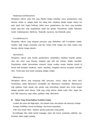 Maduromycosis(Madurafoot) 
Merupakan mikosis pada kaki yang ditandai dengan terjadinya massa granulomatous yang 
biasanya meluas ke jaringan lunak dan tulang kaki. Gejalanya dimulai dengan adanya lesi 
pada tapak kaki bagian belakang, timbul massa granulomatous dan abses yang kemudian 
terjadi sinus-sinus yang mengeluarkan nanah dan granula. Penyebabnya adalah Allescheris 
boydii, Cephalosporium falciforme, Madurella mycetomi, dan Madurella grisea. 
Coccidioidomycosis 
Merupakan mikosis yang mengenai paru-paru yang disebabkan oleh Coccidioides immitis. 
Gejalnya mirip dengan pneumonia yang lain, berupa batuk dengan atau tanpa sputum yang 
biasanya disertai dengan pleuritis. 
Sporotrichosis 
Merupakan mikosis yang bersifat granulomatous menimbulkan terjadinya benjolan gumma, 
ulcus dan abses yang biasanya mengenai juga kulit dan kelenjar lympha superfisial. 
Penyebabnya adalah Sporotrichum schenckii. Gejala awalnya berupa benjolan (nodul) di 
bawah kulit kemudian membesar, merah, meradang, mengalami nekrosis kemudian terbentuk 
ulcus. Nodul yang sama terjadi sepanjang jaringan lympha. 
Blastomycosis 
Merupakan mikosis yang menyerang kulit, paru-paru, viscera, tulang dan sistem saraf. 
Penyebabnya adalah Blastomyces dermatitidis dan Blastomyces brasieliensis. Blastomycosis 
kulit gejalanya brupa papula atau pustula yang berkembang menjadi ulcus kronis dengan 
jaringan granulasi pada alasnya. Kulit yang sering terkena adalah wajah, leher, lengan dan 
kaki. Bila menyerang organ dalam, gejalanya mirip tuberculosis. 
B. Faktor Yang Menyebabkan Terinfeksi Jamur 
Lembab dan panas dari lingkungan, dari pakaian ketat, dan pakaian tak menyerap keringat. 
Keringat berlebihan karena berolahraga atau karena kegemukan. 
Friksi atau trauma minor, misalnya gesekan pada paha orang gemuk. 
Keseimbangan flora tubuh normal terganggu, antara lain karena pemakaian antibiotik, atau 
hormonal dalam jangka panjang. 
 