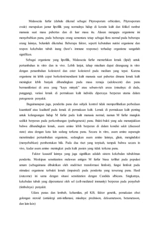 Malassezia furfur (dahulu dikenal sebagai Pityrosporum orbiculare, Pityrosporum 
ovale) merupakan jamur lipofilik yang normalnya hidup di keratin kulit dan folikel rambut 
manusia saat masa pubertas dan di luar masa itu. Alasan mengapa organisme ini 
menyebabkan panu, pada beberapa orang sementara tetap sebagai flora normal pada beberapa 
orang lainnya, belumlah diketahui. Beberapa faktor, seperti kebutuhan nutrisi organisme dan 
respon kekebalan tubuh inang (host’s immune response) terhadap organisme sangatlah 
signifikan. 
Sebagai organisme yang lipofilik, Malassezia furfur memerlukan lemak (lipid) untuk 
pertumbuhan in vitro dan in vivo. Lebih lanjut, tahap miselium dapat dirangsang in vitro 
dengan penambahan kolesterol dan ester kolesterol pada medium yang tepat. Karena 
organisme ini lebih cepat berkoloni/mendiami kulit manusia saat pubertas dimana lemak kulit 
meningkat lebih banyak dibandingkan pada masa remaja (adolescent) dan panu 
bermanifestasi di area yang “kaya minyak” atau sebum-rich areas (misalnya: di dada, 
punggung), variasi lemak di permukaan kulit individu dipercaya berperan utama dalam 
patogenesis penyakit. 
Bagaimanapun juga, penderita panu dan subjek kontrol tidak memperlihatkan perbedaan 
kuantitatif atau kualitatif pada lemak di permukaan kulit. Lemak di permukaan kulit penting 
untuk kelangsungan hidup M furfur pada kulit manusia normal, namun M furfur mungkin 
sedikit berperan pada perkembangan (pathogenesis) panu. Bukti-bukti yang ada menunjukkan 
bahwa dibandingkan lemak, asam amino lebih berperan di dalam kondisi sakit (diseased 
state) atau dengan kata lain sedang terkena panu. Secara in vitro, asam amino asparagin 
menstimulasi pertumbuhan organisme, sedangkan asam amino lainnya, glisin, menginduksi 
(menyebabkan) pembentukan hifa. Pada dua riset yang terpisah, tampak bahwa secara in 
vivo, kadar asam amino meningkat pada kulit pasien yang tidak terkena panu. 
Faktor kausatif lainnya yang juga signifikan adalah sistem kekebalan tubuh/imun 
penderita. Meskipun sensitization melawan antigen M furfur biasa terlihat pada populasi 
umum (sebagaimana dibuktikan oleh studi/riset transformasi limfosit), fungsi limfosit pada 
stimulasi organisme terbukti lemah (impaired) pada penderita yang terserang panu. Hasil 
(outcome) ini sama dengan situasi sensitization dengan Candida albicans. Singkatnya, 
kekebalan tubuh yang diperantarai oleh sel (cell-mediated immunity) berperan pada penyebab 
(timbulnya) penyakit. 
Udara panas dan lembab, kehamilan, pil KB, faktor genetik, pemakaian obat 
golongan steroid (antialergi anti-inflamasi, misalnya: prednison, deksametason, betametason, 
dan lain-lain) 
 