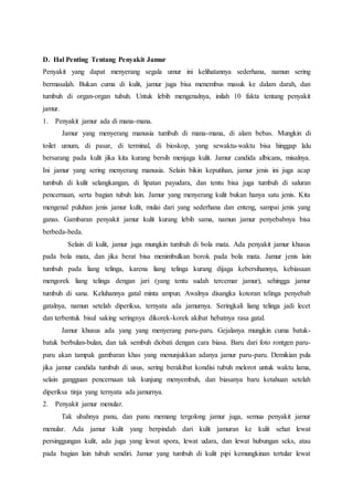 D. Hal Penting Tentang Penyakit Jamur 
Penyakit yang dapat menyerang segala umur ini kelihatannya sederhana, namun sering 
bermasalah. Bukan cuma di kulit, jamur juga bisa menembus masuk ke dalam darah, dan 
tumbuh di organ-organ tubuh. Untuk lebih mengenalnya, inilah 10 fakta tentang penyakit 
jamur. 
1. Penyakit jamur ada di mana-mana. 
Jamur yang menyerang manusia tumbuh di mana-mana, di alam bebas. Mungkin di 
toilet umum, di pasar, di terminal, di bioskop, yang sewaktu-waktu bisa hinggap lalu 
bersarang pada kulit jika kita kurang bersih menjaga kulit. Jamur candida albicans, misalnya. 
Ini jamur yang sering menyerang manusia. Selain bikin keputihan, jamur jenis ini juga acap 
tumbuh di kulit selangkangan, di lipatan payudara, dan tentu bisa juga tumbuh di saluran 
pencernaan, serta bagian tubuh lain. Jamur yang menyerang kulit bukan hanya satu jenis. Kita 
mengenal puluhan jenis jamur kulit, mulai dari yang sederhana dan enteng, sampai jenis yang 
ganas. Gambaran penyakit jamur kulit kurang lebih sama, namun jamur penyebabnya bisa 
berbeda-beda. 
Selain di kulit, jamur juga mungkin tumbuh di bola mata. Ada penyakit jamur khusus 
pada bola mata, dan jika berat bisa menimbulkan borok pada bola mata. Jamur jenis lain 
tumbuh pada liang telinga, karena liang telinga kurang dijaga kebersihannya, kebiasaan 
mengorek liang telinga dengan jari (yang tentu sudah tercemar jamur), sehingga jamur 
tumbuh di sana. Keluhannya gatal minta ampun. Awalnya disangka kotoran telinga penyebab 
gatalnya, namun setelah diperiksa, ternyata ada jamurnya. Seringkali liang telinga jadi lecet 
dan terbentuk bisul saking seringnya dikorek-korek akibat hebatnya rasa gatal. 
Jamur khusus ada yang yang menyerang paru-paru. Gejalanya mungkin cuma batuk-batuk 
berbulan-bulan, dan tak sembuh diobati dengan cara biasa. Baru dari foto rontgen paru-paru 
akan tampak gambaran khas yang menunjukkan adanya jamur paru-paru. Demikian pula 
jika jamur candida tumbuh di usus, sering berakibat kondisi tubuh melorot untuk waktu lama, 
selain gangguan pencernaan tak kunjung menyembuh, dan biasanya baru ketahuan setelah 
diperiksa tinja yang ternyata ada jamurnya. 
2. Penyakit jamur menular. 
Tak ubahnya panu, dan panu memang tergolong jamur juga, semua penyakit jamur 
menular. Ada jamur kulit yang berpindah dari kulit jamuran ke kulit sehat lewat 
persinggungan kulit, ada juga yang lewat spora, lewat udara, dan lewat hubungan seks, atau 
pada bagian lain tubuh sendiri. Jamur yang tumbuh di kulit pipi kemungkinan tertular lewat 
 