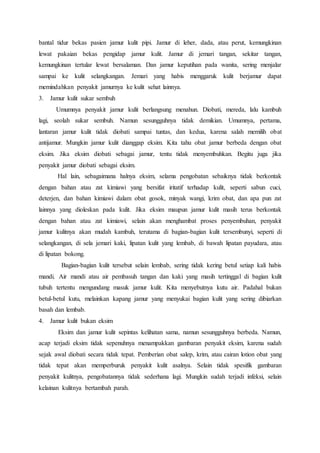 bantal tidur bekas pasien jamur kulit pipi. Jamur di leher, dada, atau perut, kemungkinan 
lewat pakaian bekas pengidap jamur kulit. Jamur di jemari tangan, sekitar tangan, 
kemungkinan tertular lewat bersalaman. Dan jamur keputihan pada wanita, sering menjalar 
sampai ke kulit selangkangan. Jemari yang habis menggaruk kulit berjamur dapat 
memindahkan penyakit jamurnya ke kulit sehat lainnya. 
3. Jamur kulit sukar sembuh 
Umumnya penyakit jamur kulit berlangsung menahun. Diobati, mereda, lalu kambuh 
lagi, seolah sukar sembuh. Namun sesungguhnya tidak demikian. Umumnya, pertama, 
lantaran jamur kulit tidak diobati sampai tuntas, dan kedua, karena salah memilih obat 
antijamur. Mungkin jamur kulit dianggap eksim. Kita tahu obat jamur berbeda dengan obat 
eksim. Jika eksim diobati sebagai jamur, tentu tidak menyembuhkan. Begitu juga jika 
penyakit jamur diobati sebagai eksim. 
Hal lain, sebagaimana halnya eksim, selama pengobatan sebaiknya tidak berkontak 
dengan bahan atau zat kimiawi yang bersifat iritatif terhadap kulit, seperti sabun cuci, 
deterjen, dan bahan kimiawi dalam obat gosok, minyak wangi, krim obat, dan apa pun zat 
lainnya yang dioleskan pada kulit. Jika eksim maupun jamur kulit masih terus berkontak 
dengan bahan atau zat kimiawi, selain akan menghambat proses penyembuhan, penyakit 
jamur kulitnya akan mudah kambuh, terutama di bagian-bagian kulit tersembunyi, seperti di 
selangkangan, di sela jemari kaki, lipatan kulit yang lembab, di bawah lipatan payudara, atau 
di lipatan bokong. 
Bagian-bagian kulit tersebut selain lembab, sering tidak kering betul setiap kali habis 
mandi. Air mandi atau air pembasuh tangan dan kaki yang masih tertinggal di bagian kulit 
tubuh tertentu mengundang masuk jamur kulit. Kita menyebutnya kutu air. Padahal bukan 
betul-betul kutu, melainkan kapang jamur yang menyukai bagian kulit yang sering dibiarkan 
basah dan lembab. 
4. Jamur kulit bukan eksim 
Eksim dan jamur kulit sepintas kelihatan sama, namun sesungguhnya berbeda. Namun, 
acap terjadi eksim tidak sepenuhnya menampakkan gambaran penyakit eksim, karena sudah 
sejak awal diobati secara tidak tepat. Pemberian obat salep, krim, atau cairan lotion obat yang 
tidak tepat akan memperburuk penyakit kulit asalnya. Selain tidak spesifik gambaran 
penyakit kulitnya, pengobatannya tidak sederhana lagi. Mungkin sudah terjadi infeksi, selain 
kelainan kulitnya bertambah parah. 
 