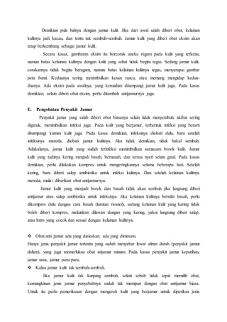 Demikian pula halnya dengan jamur kulit. Jika dari awal salah diberi obat, kelainan 
kulitnya jadi kacau, dan tentu tak sembuh-sembuh. Jamur kulit yang diberi obat eksim akan 
tetap berkembang sebagai jamur kulit. 
Secara kasar, gambaran eksim itu bercorak aneka ragam pada kulit yang terkena, 
namun batas kelainan kulitnya dengan kulit yang sehat tidak begitu tegas. Sedang jamur kulit, 
corakannya tidak begitu beragam, namun batas kelainan kulitnya tegas, menyerupai gambar 
peta bumi. Keduanya sering menimbulkan kesan rancu, atau memang mengidap kedua-duanya. 
Ada eksim pada awalnya, yang kemudian ditumpangi jamur kulit juga. Pada kasus 
demikian, selain diberi obat eksim, perlu ditambah antijamurnya juga. 
E. Pengobatan Penyakit Jamur 
Penyakit jamur yang salah diberi obat biasanya selain tidak menyembuh, akibat sering 
digaruk, menimbulkan infeksi juga. Pada kulit yang berjamur, terbentuk infeksi yang berarti 
ditumpangi kuman kulit juga. Pada kasus demikian, infeksinya diobati dulu, baru setelah 
infeksinya mereda, diobati jamur kulitnya. Jika tidak demikian, tidak bakal sembuh. 
Adakalanya, jamur kulit yang sudah terinfeksi menimbulkan semacam borok kulit. Jamur 
kulit yang tadinya kering menjadi basah, bernanah, dan terasa nyeri selain gatal. Pada kasus 
demikian, perlu dilakukan kompres untuk mengeringkannya selama beberapa hari. Setelah 
kering, baru diberi salep antibiotika untuk infeksi kulitnya. Dan setelah kelainan kulitnya 
mereda, mulai diberikan obat antijamurnya. 
Jamur kulit yang menjadi borok dan basah tidak akan sembuh jika langsung diberi 
antijamur atau salep antibiotika untuk infeksinya. Jika kelainan kulitnya bersifat basah, perlu 
dikompres dulu dengan cara basah (larutan rivanol), sedang kelainan kulit yang kering tidak 
boleh diberi kompres, melainkan dilawan dengan yang kering, yakni langsung diberi salep, 
atau krim yang cocok dan sesuai dengan kelainan kulitnya. 
 Obat anti jamur ada yang dioleskan, ada yang diminum. 
Hanya jenis penyakit jamur tertentu yang sudah menyebar lewat aliran darah (penyakit jamur 
dalam), yang juga memerlukan obat atijamur minum. Pada kasus penyakit jamur keputihan, 
jamur usus, jamur paru-paru. 
 Kalau jamur kulit tak sembuh-sembuh. 
Jika jamur kulit tak kunjung sembuh, selain sebab tidak tepat memilih obat, 
kemungkinan jenis jamur penyebabnya sudah tak mempan dengan obat antijamur biasa. 
Untuk itu perlu pemeriksaan dengan mengerok kulit yang berjamur untuk diperiksa jenis 
 