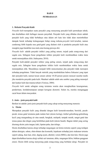 2
BAB II
PEMBAHASAN
1. Defenisi Penyakit Kulit
Penyakit kulit merupakan suatu penyakit yang menyerang penyakit kulit permukaan tubuh,
dan disebabkan oleh berbagai macam penyebab. Penyakit kulit yang dibahas disini adalah
penyakit kulit yang tidak berbahaya atau dalam arti kata lain tidak akan menimbulkan
dampak buruk terhadap kelangsungan hidup orang terkena penyakit kulit tersebut, namun
cenderung lebih kepada rasa gatal-gatal yang dialami oleh si penderita penyakit kulit atau
mungkin juga barakibat rasa malu atau kurang percaya diri.
Penyakit kulit adalah penyakit infeksi yang paling umum, terjadi pada orang-orang dari
segala usia. Sebagian besar pengobatan infeksi penyakit kulit membutuhkan waktu lama
untuk menunjukkan efek ( Indrayatna, 2010).
Penyakit kulit adalah penyakit infeksi yang paling umum, terjadi pada orang-orang dari
segala usia. Sebagian besar pengobatan infeksi kulit membutuhkan waktu lama untuk
menunjukkan efek. Masalahnya menjadi lebih mencemaskan jika penyakit tidak merespon
terhadap pengobatan. Tidak banyak statistik yang membuktikan bahwa frekuensi yang tepat
dari penyakit kulit, namun kesan umum sekitar 10-20 persen pasien mencari nasehat medis
jika menderita penyakit pada kulit. Matahari adalah salah satu sumber yang paling menonjol
dari kanker kulit dan trauma terkait ( Fenissa, 2004).
Penyakit kulit untuk sebagian orang terutama wanita akan menghasilkan kesengsaraan,
penderitaan, ketidakmampuan sampai kerugian ekonomi. Selain itu, mereka menganggap
cacat besar dalam masyarakat.
2. Jenis – jenis penyakit kulit
Berikut ini adalah :jenis-jenis penyakit kulit yang cukup sering menyerang manusia:
A. Eksim
Merupakan penyakit kulit yang ditandai dengan kulit kemerah-merahan, bersisik, pecah-
pecah, terasa gatal terutama pada malam hari (eksim kering), timbul gelembung-gelembung
kecil yang mengandung air atau nanah, bengkak, melepuh, tampak merah, sangat gatal dan
terasa panas dan dingin yang berlebihan pada kulit (eksim basah). Bagian tubuh yang sering
diserang eksim yaitu tangan, kaki, lipatan paha, dan telinga .
Eksim disebabkan karena alergi terhadap rangsangan zat kimia tertentu seperti yang terdapat
dalam detergen, sabun, obat-obatan dan kosmetik, kepekaan terhadap jenis makanan tertentu
seperti udang, ikan laut, telur, daging ayam, alkohol, vetsin (MSG), dan lain-lain. Eksim juga
dapat disebabkan karena alergi serbuk sari tanaman, debu, rangangan iklim, bahkan gangguan
emosi. Eksim lebih sering menyerang pada orang-orang yang berbakat alergi. Penyakit ini
 