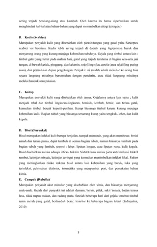 3
sering terjadi berulang-ulang atau kambuh. Oleh karena itu harus diperhatikan untuk
menghindari hal-hal atau bahan-bahan yang dapat menimbulkan alergi (alergen.)
B. Kudis (Scabies)
Merupakan penyakit kulit yang disebabkan oleh parasit/tungau yang gatal yaitu Sarcoptes
scabiei var hominis. Kudis lebih sering terjadi di daerah yang higienisnya buruk dan
menyerang orang yang kurang menjaga kebersihan tubuhnya. Gejala yang timbul antara lain :
timbul gatal yang hebat pada malam hari, gatal yang terjadi terutama di bagian sela-sela jari
tangan, di bawah ketiak, pinggang, alat kelamin, sekeliling siku, aerola (area sekeliling puting
susu), dan permukaan depan pergelangan. Penyakit ini mudah sekali menular ke orang lain
secara langsung misalnya bersentuhan dengan penderita, atau tidak langsung misalnya
melalui handuk atau pakaian.
C. Kurap
Merupakan penyakit kulit yang disebabkan oleh jamur. Gejalanya antara lain yaitu ; kulit
menjadi tebal dan timbul lingkaran-lingkaran, bersisik, lembab, berair, dan terasa gatal,
kemudian timbul bercak keputih-putihan. Kurap biasanya timbul karena kurang menjaga
kebersihan kulit. Bagian tubuh yang biasanya terserang kurap yaitu tengkuk, leher, dan kulit
kepala.
D. Bisul (Furunkel)
Bisul merupakan infeksi kulit berupa benjolan, tampak memerah, yang akan membesar, berisi
nanah dan terasa panas, dapat tumbuh di semua bagian tubuh, namun biasanya tumbuh pada
bagian tubuh yang lembab, seperti : leher, lipatan lengan, atau lipatan paha, kulit kepala.
Bisul disebabkan karena adanya infeksi bakteri Stafilokokus aureus pada kulit melalui folikel
rambut, kelenjar minyak, kelenjar keringat yang kemudian menimbulkan infeksi lokal. Faktor
yang meningkatkan risiko terkena bisul antara lain kebersihan yang buruk, luka yang
terinfeksi, pelemahan diabetes, kosmetika yang menyumbat pori, dan pemakaian bahan
kimia.
E. Campak (Rubella)
Merupakan penyakit akut menular yang disebabkan oleh virus, dan biasanya menyerang
anak-anak. Gejala dari penyakit ini adalah demam, bersin, pilek, sakit kepala, badan terasa
lesu, tidak napsu makan, dan radang mata. Setelah beberapa hari dari gejala tersebut timbul
ruam merah yang gatal, bertambah besar, tersebar ke beberapa bagian tubuh (Indrayatna,
2010)
 