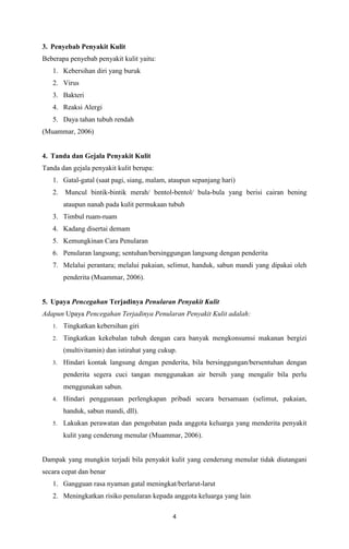 4
3. Penyebab Penyakit Kulit
Beberapa penyebab penyakit kulit yaitu:
1. Kebersihan diri yang buruk
2. Virus
3. Bakteri
4. Reaksi Alergi
5. Daya tahan tubuh rendah
(Muammar, 2006)
4. Tanda dan Gejala Penyakit Kulit
Tanda dan gejala penyakit kulit berupa:
1. Gatal-gatal (saat pagi, siang, malam, ataupun sepanjang hari)
2. Muncul bintik-bintik merah/ bentol-bentol/ bula-bula yang berisi cairan bening
ataupun nanah pada kulit permukaan tubuh
3. Timbul ruam-ruam
4. Kadang disertai demam
5. Kemungkinan Cara Penularan
6. Penularan langsung; sentuhan/bersinggungan langsung dengan penderita
7. Melalui perantara; melalui pakaian, selimut, handuk, sabun mandi yang dipakai oleh
penderita (Muammar, 2006).
5. Upaya Pencegahan Terjadinya Penularan Penyakit Kulit
Adapun Upaya Pencegahan Terjadinya Penularan Penyakit Kulit adalah:
1. Tingkatkan kebersihan giri
2. Tingkatkan kekebalan tubuh dengan cara banyak mengkonsumsi makanan bergizi
(multivitamin) dan istirahat yang cukup.
3. Hindari kontak langsung dengan penderita, bila bersinggungan/bersentuhan dengan
penderita segera cuci tangan menggunakan air bersih yang mengalir bila perlu
menggunakan sabun.
4. Hindari penggunaan perlengkapan pribadi secara bersamaan (selimut, pakaian,
handuk, sabun mandi, dll).
5. Lakukan perawatan dan pengobatan pada anggota keluarga yang menderita penyakit
kulit yang cenderung menular (Muammar, 2006).
Dampak yang mungkin terjadi bila penyakit kulit yang cenderung menular tidak diutangani
secara cepat dan benar
1. Gangguan rasa nyaman gatal meningkat/berlarut-larut
2. Meningkatkan risiko penularan kepada anggota keluarga yang lain
 