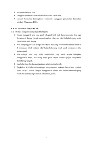 5
3. Kerusakan jaringan kulit
4. Gangguan/hambatan dalam melakukan aktivitas sehari-hari
5. Masalah kesehatan kemungkinan bertambah (gangguan pemenuhan kebutuhan
istirahat) (Muammar, 2006).
6. Cara Perawatan Penyakit Kulit
Ada beberapa cara perawatan penyakit kulit yaitu:
1. Hindari menggaruk area yang gatal, bila gatal lebih baik diusap-usap atau bisa juga
direndam air hangat (tetapi harus dipastikan tidak ada luka/ bula-bula yang berisi
cairan/nanah tidak pecah)
2. Pada area yang gatal dan terdapat luka/ bekas bula yang pecah hindari terkena air (bila
di permukaan tubuh terdapat luka/ bekas bula yang pecah untuk sementara waktu
jangan mandi)
3. Bila terdapat bula yang berisi nanah/cairan yang pecah, segera keringkan
menggunakan kapas, dan buang kapas pada tempat sampah (jangan dileytakkan
disembarang tempat).
4. Jaga kebersihan diri dan ganti pakaian sehari minimal sekali.
5. Tingkatkan kekebalan tubuh dengan mengkonsumsi makanan bergizi dan istirahat
secara cukup. Lakukan kompres menggunakan rivanol pada daerah bekas bula yang
pecah atau daerah yang bernanah (Muammar, 2006).
 
