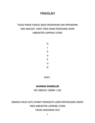 0
MAKALAH
TUGAS POKOK FUNGSI SEKSI PERUMAHAN DAN PEMUKIMAN
DAN ANALISIS SWOT PADA DINAS PEKERJAAN UMUM
KABUPATEN LAMPUNG UTARA
D
I
S
U
S
U
N
OLEH :
ACHMAD AVANDI,SE
NIP.19801012 200904 1 001
SEBAGAI SALAH SATU SYARAT MENGIKUTI UJIAN PENYESUAIAN IJAZAH
PADA KABUPATEN LAMPUNG UTARA
TAHUN ANGGARAN 2015
 