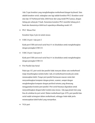 Ada 2 type konektor yang menghubungkan motherboard dengan keyboard. Satu
    adalah konektor serial, sedangkan satu lagi adalah konektor PS/2. Konektor serial
    atau tipe AT berbenyuk bulat, lebih besar dari yang model PS/2 punya, dengan
    lubang pin sebanyak 5 buah. Sementara konektor PS/2 memiliki lubang pin 6
    buah dan diameternya lebih kecil separuhnya dibanding model AT.

•   PS/2 Mouse Port

    Konektor hijau 6 pin ini untuk mouse.

•   USB 2.0 port 1 dan port 2

    Kedu port USB (universal serial bus) 4- ini disediakan untuk menghubungkan
    dengan perangkat USB 2.0.

•   USB 2.0 port 3 dan port 4

    Kedu port USB (universal serial bus) 4- ini disediakan untuk menghubungkan
    dengan perangkat USB 2.0.

•   Port Parallel dan Serial

    Pada type AT, port serial dan parallel tidak menyatu dalam satu motherboard
    tetapi disambungkan melalui kabel. Jadi, di motherboard tersedia pin untuk
    menancapkan kabel. Fungsi port parallel bermacam-macam mulai dari
    menyambungkan komputer dengan printer, scanner, sampai dengan
    menghubungkan komputer dengan periferal tertentu yang dirancang
    menggunakan koneksi port parallel. Port serial biasanya digunakan untuk
    menyambungkan dengan kabel modem atau mouse. Ada juga piranti lain yang
    bisa di colokkan ke port serial. Dalam motherboard type ATX, port parallel dan
    serial sudah terintegrasi dalam motherboard, sehingga Anda tidak perlu
    menancapakan kabel-kabel yang merepotkan.

•   VGA port
 