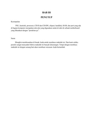 BAB III
                                      PENUTUP
Kesimpulan

      PSU, heatsink, prosessor, CD-R dan CD-RW, chipset, harddisk, RAM, dan port yang ada
di bagian komputer merupakan alat-alat yang digunakan untuk di rakit di sebuah motherboard
yang dikatakan dengan ”perakitan pc”.



Saran

     Mungkin membosankan di benak Anda untuk membaca makalah ini. Dan kami selaku
penulis sangat menyadari bahwa makalah ini banyak kekurangan. Tetapi dengan membaca
makalah ini dengan senang hati akan membuat wawasan Anda bertambah.
 