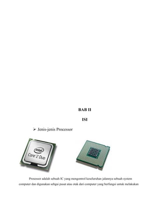 BAB II

                                               ISI

           Jenis-jenis Processor




       Prosessor adalah sebuah IC yang mengontrol keseluruhan jalannya sebuah system
computer dan digunakan sebgai pusat atau otak dari computer yang berfungsi untuk melakukan
 