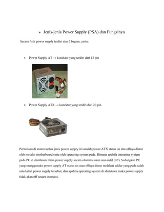    Jenis-jenis Power Supply (PSA) dan Fungsinya

Secara fisik power supply terdiri atas 2 bagian, yaitu:




   •   Power Supply AT → konektor yang terdiri dari 12 pin




   •   Power Supply ATX → konektor yang terdiri dari 20 pin.




Perbedaan di antara kedua jenis power supply ini adalah power ATX status on dan offnya diatur
oleh melalui motherboard serta oleh operating system pada. Dimana apabila operating system
pada PC di shutdown maka power supply secara otomatis akan non-aktif (off). Sedangkan PC
yang menggunakn power supply AT status on atau offnya diatur melaluai saklar yang pada salah
satu kabel power supply tersebut, dan apabila operating system di shutdown maka power supply
tidak akan off secara otomatis.
 