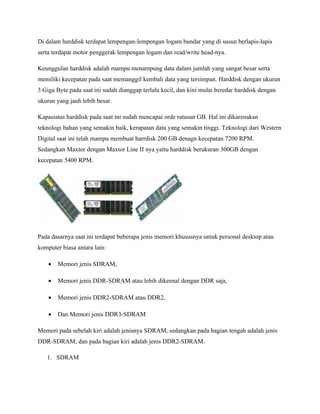 Di dalam harddisk terdapat lempengan-lempengan logam bundar yang di susun berlapis-lapis
serta terdapat motor penggerak lempengan logam dan read/write head-nya.

Keunggulan harddisk adalah mampu menampung data dalam jumlah yang sangat besar serta
memiliki kecepatan pada saat memanggil kembali data yang tersimpan. Harddisk dengan ukuran
3 Giga Byte pada saat ini sudah dianggap terlalu kecil, dan kini mulai beredar harddisk dengan
ukuran yang jauh lebih besar.

Kapasiatas harddisk pada saat ini sudah mencapai orde ratusan GB. Hal ini dikarenakan
teknologi bahan yang semakin baik, kerapatan data yang semakin tinggi. Teknologi dari Western
Digital saat ini telah mampu membuat harrdisk 200 GB denagn kecepatan 7200 RPM.
Sedangkan Maxtor dengan Maxtor Line II nya yaitu harddisk berukuran 300GB dengan
kecepatan 5400 RPM.




Pada dasarnya saat ini terdapat beberapa jenis memori khususnya untuk personal desktop atau
komputer biasa antara lain:

    •   Memori jenis SDRAM,

    •   Memori jenis DDR-SDRAM atau lebih dikeenal dengan DDR saja,

    •   Memori jenis DDR2-SDRAM atau DDR2,

    •   Dan Memori jenis DDR3-SDRAM

Memori pada sebelah kiri adalah jenisnya SDRAM, sedangkan pada bagian tengah adalah jenis
DDR-SDRAM, dan pada bagian kiri adalah jenis DDR2-SDRAM.

   1. SDRAM
 