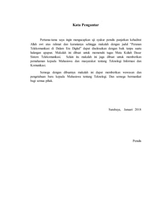 Kata Pengantar
Pertama-tama saya ingin mengucapkan uji syukur penulis panjatkan kehadirat
Allah swt atas rahmat dan karunianya sehingga makalah dengan judul “Peranan
Telekomunikasi di Dalam Era Digital” dapat diselesaikan dengan baik tanpa suatu
halangan apapun. Makalah ini dibuat untuk memenuhi tugas Mata Kuliah Dasar
Sistem Telekomunikasi. Selain itu makalah ini juga dibuat untuk memberikan
pemahaman kepada Mahasiswa dan masyarakat tentang Teknologi Informasi dan
Komunikasi.
Semoga dengan dibuatnya makalah ini dapat memberikan wawasan dan
pengetahuan baru kepada Mahasiswa tentang Teknologi. Dan semoga bermanfaat
bagi semua pihak.
Surabaya, Januari 2018
Penulis
 