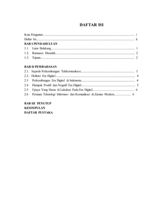 DAFTAR ISI
Kata Pengantar.................................................................................................................... i
Daftar Isi............................................................................................................................. ii
BAB I PENDAHULUAN
1.1. Latar Belakang.......................................................................................................... 1
1.2. Rumusan Masalah..................................................................................................... 2
1.3. Tujuan....................................................................................................................... 2
BAB II PEMBAHASAN
2.1. Sejarah Perkembangan Telekomunikasi.................................................................... 3
2.2. Definisi Era Digital..................................................................................................... 4
2.3 Perkembangan Era Digital di Indonesia.................................................................... 4
2.4 Dampak Positif dan Negatif Era Digital.................................................................... 5
2.5 Upaya Yang Harus di Lakukan Pada Era Digital.................................................... 6
2.6 Peranan Teknologi Informasi dan Komunikasi di Zaman Modern..................... 6
BAB III PENUTUP
KESIMPULAN
DAFTAR PUSTAKA
 