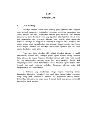 BAB I
PENDAHULUAN
1.1 Latar Belakang
Teknologi Informasi adalah suatu teknologi yang digunakan untuk mengolah
data, termasuk memproses, mendapatkan, menyusun, menyimpan, memanipulasi data
dalam berbagai cara untuk menghasilkan informasi yang berkualitas, yaitu informasi
yang relevan, akurat dan tepat waktu, yang digunakan untuk keperluan pribadi, bisnis,
dan pemerintahan dan merupakan informasi yang strategis untuk pengambilan
keputusan.Teknologi ini menggunakan seperangkat komputer untuk mengolah data,
sistem jaringan untuk menghubungkan satu komputer dengan komputer yang lainnya
sesuai dengan kebutuhan, dan teknologi telekomunikasi digunakan agar data dapat
disebar dan diakses secara global.
Peran yang dapat diberikan oleh aplikasi teknologi informasi ini adalah
mendapatkan informasi untuk kehidupan pribadi seperti informasi tentang kesehatan,
hobi, rekreasi, dan rohani. Penerapan teknologi informasi telah begitu pesat. Banyak
hal yang menguntungkan pengguna namun juga sering membawa dampak tidak
menyenangkan.Sopan santun berkomunikasi melalui teknologi seperti telepon seluler
(ponsel), dan email cenderung terabaikan. Penggunaan teknologi sering tidak
memperhatikan etika berkomunikasi.
Di Indonesia yang notabenenya sebagai negara berkembang dimana
ketersediaan infrastruktur komunikasi yang masih minim mengakibatkan kesempatan
setiap orang untuk mendapatkan informasi dan pengetahuan menjadi terbatas.
Ketersediaan infrastruktur ini sangat terasa di daerah-daerah yang proses memperoleh
informasinya masih terbatas.
 