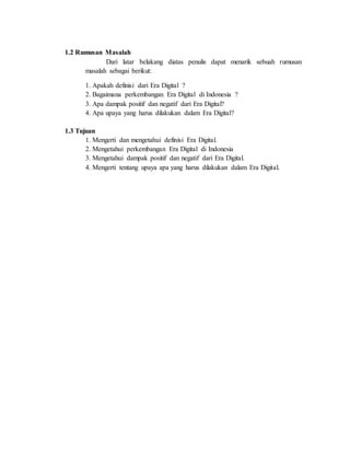 1.2 Rumusan Masalah
Dari latar belakang diatas penulis dapat menarik sebuah rumusan
masalah sebagai berikut:
1. Apakah definisi dari Era Digital ?
2. Bagaimana perkembangan Era Digital di Indonesia ?
3. Apa dampak positif dan negatif dari Era Digital?
4. Apa upaya yang harus dilakukan dalam Era Digital?
1.3 Tujuan
1. Mengerti dan mengetahui definisi Era Digital.
2. Mengetahui perkembangan Era Digital di Indonesia
3. Mengetahui dampak positif dan negatif dari Era Digital.
4. Mengerti tentang upaya apa yang harus dilakukan dalam Era Digital.
 