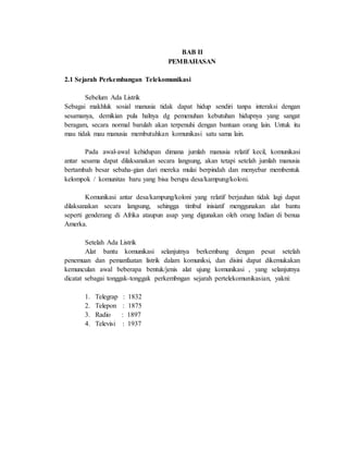 BAB II
PEMBAHASAN
2.1 Sejarah Perkembangan Telekomunikasi
Sebelum Ada Listrik
Sebagai makhluk sosial manusia tidak dapat hidup sendiri tanpa interaksi dengan
sesamanya, demikian pula halnya dg pemenuhan kebutuhan hidupnya yang sangat
beragam, secara normal barulah akan terpenuhi dengan bantuan orang lain. Untuk itu
mau tidak mau manusia membutuhkan komunikasi satu sama lain.
Pada awal-awal kehidupan dimana jumlah manusia relatif kecil, komunikasi
antar sesama dapat dilaksanakan secara langsung, akan tetapi setelah jumlah manusia
bertambah besar sebaha-gian dari mereka mulai berpindah dan menyebar membentuk
kelompok / komunitas baru yang bisa berupa desa/kampung/koloni.
Komunikasi antar desa/kampung/koloni yang relatif berjauhan tidak lagi dapat
dilaksanakan secara langsung, sehingga timbul inisiatif menggunakan alat bantu
seperti genderang di Afrika ataupun asap yang digunakan oleh orang Indian di benua
Amerka.
Setelah Ada Listrik
Alat bantu komunikasi selanjutnya berkembang dengan pesat setelah
penemuan dan pemanfaatan listrik dalam komuniksi, dan disini dapat dikemukakan
kemunculan awal beberapa bentuk/jenis alat ujung komunikasi , yang selanjutnya
dicatat sebagai tonggak-tonggak perkembngan sejarah pertelekomunikasian, yakni:
1. Telegrap : 1832
2. Telepon : 1875
3. Radio : 1897
4. Televisi : 1937
 