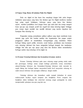 2.5 Upaya Yang Harus di Lakukan Pada Era Digital
Pada era digital ini kita harus bisa menyikapi dengan baik yakni dengan
melakukan upaya-upaya yang harus kita lakukan agar Era Digital membawa manfaat
bagi setiap aspek kehidupan, beberapa upaya yang harus kita lakukan
seperti memberi pendidikan awal dengan benar agar anak-anak dan remaja mengerti
benar apa-apa saja dampak positif dan negatif dari dunia teknologi digital. Sehingga
para remaja dapat memilah dan memilih informasi yang mereka dapatkan dari
kamajuan Ilmu teknologi ini.
Pengenalan tentang pemanfaatan aplikasi aplikasi yang dapat membantu kerja
manusia juga perlu kita ketahui manfaat dan kegunaannya dan jangan sampai
penggunaan aplikasi ini menimbulkan ketergantungan yang mendalam. Dalam
berbagai bidang seperti politik, ekonomi, sosial budaya, pertahanan atau keamanan
serta teknologi informasi kita harus mengetahui berbagai dampak dan manfaatnya
sehingga kita tahu apa saja upaya yang akan kita lakukan dalam memanfaatkan
berbagai sumber daya teknologi di Era digital ini.
2.6 Peranan Teknologi Informasi dan Komunikasi di zaman modern
Peranan Teknologi Informasi pada masa sekarang sangat penting sekali, mulai
dari perorangan, lembaga umum sampai lembaga pemerintah, semua memerlukan
adanyaTeknologi Informasi dan Komunikasi.Teknologi Informasi telah merasuki ke
segala bidang dan berbagai lapisan masyarakat.Contoh kecil masyarakat sekarang ini
sudah mencari informasi dari perangkat sellularnya dengan mudah.
Teknologi informasi dan komunikasi sudah menjadi kebutuhan di zaman
modern,contoh kecilnya seperti komputer dan handphone, Peran computer dan
handphone dalam kehidupan kita sehari-hari memang sangat penting,baik itu untuk
mempermudah pekarjaan atau pun yang lain nya.
 