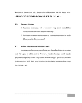 Berdasarkan uraian diatas, maka dengan ini penulis membuat makalah dengan judul:
“PERANCANGAN WEB E-COMMERCE 5K LAPAK”.
1.2. Rumusan Masalah
1. Bagaimana merancang web e-commerce yang dapat memudahkan
customer dalam melakukan pemesanan barang?
2. Bagaimana merancang web e-commerce yang dapat memudahkan admin
dalam mengolah data pemesanan?
1.3. Metode Pengembangan Perangkat Lunak
Metode pengembangan perangkat lunak yang digunakan dalam perancangan
web 5K Lapak ini adalah metode Prototype. Metode Prototype adalah metode
pengembangan perangkat lunak yang digunakan untuk menggali spesifikasi kebutuhan
pelanggan secara lebih detail tetapi beresiko tinggi terhadap membengkaknya biaya
dan waktu proyek.
 