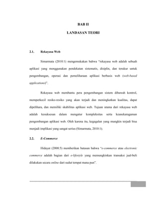 BAB II
LANDASAN TEORI
2.1. Rekayasa Web
Simarmata (2010:1) mengemukakan bahwa “rekayasa web adalah sebuah
aplikasi yang menggunakan pendekatan sistematis, disiplin, dan terukur untuk
pengembangan, operasi dan pemeliharaan aplikasi berbasis web (web-based
applications)”.
Rekayasa web membantu pera pengembangan sistem dibawah kontrol,
memperkecil resiko-resiko yang akan terjadi dan meningkatkan kualitas, dapat
dipelihara, dan memiliki skabilitas aplikasi web. Tujuan utama dari rekayasa web
adalah kesuksesan dalam mengatur kompleksitas serta keanekaragaman
pengembangan aplikasi web. Oleh karena itu, kegagalan yang mungkin terjadi bisa
menjadi implikasi yang sangat serius (Simarmata, 2010:1).
2.2. E-Commerce
Hidayat (2008:5) memberikan batasan bahwa “e-commerce atau electronic
commerce adalah bagian dari e-lifestyle yang memungkinkan transaksi jual-beli
dilakukan secara online dari sudut tempat mana pun”.
 