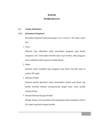 BAB III
PEMBAHASAN
3.1. Analisa Kebutuhan
3.1.1. Kebutuhan Fungsional
Kebutuhan fungsional pada perancangan web e-commerce 5K Lapak, antara
lain:
1. Login
Halaman login diperlukan untuk menentukan pengguna yang berhak
mengakses web. Untuk dapat memiliki akses login tersebut, maka pengguna
harus melakukan daftar/registrasi terlebih dahulu.
2. Daftar
Halaman untuk mendaftar bagi pengguna yang belum memiliki akun di
website 5K Lapak.
3. Deskripsi Produk
Halaman produk diperlukan untuk menampilkan produk yang dijual, tiap
produk memiliki halaman masing-masing dengan detail sesuai produk
masing-masing.
4. Beranda/Halaman Kategori Produk
Sebagai alaman awal yang dituju oleh pengunjung ketika mengakses website
5K Lapak yang berisi kategori produk.
 