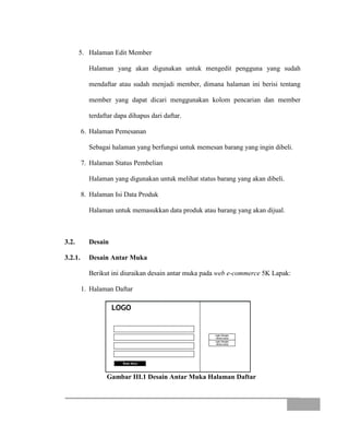 5. Halaman Edit Member
Halaman yang akan digunakan untuk mengedit pengguna yang sudah
mendaftar atau sudah menjadi member, dimana halaman ini berisi tentang
member yang dapat dicari menggunakan kolom pencarian dan member
terdaftar dapa dihapus dari daftar.
6. Halaman Pemesanan
Sebagai halaman yang berfungsi untuk memesan barang yang ingin dibeli.
7. Halaman Status Pembelian
Halaman yang digunakan untuk melihat status barang yang akan dibeli.
8. Halaman Isi Data Produk
Halaman untuk memasukkan data produk atau barang yang akan dijual.
3.2. Desain
3.2.1. Desain Antar Muka
Berikut ini diuraikan desain antar muka pada web e-commerce 5K Lapak:
1. Halaman Daftar
Gambar III.1 Desain Antar Muka Halaman Daftar
 